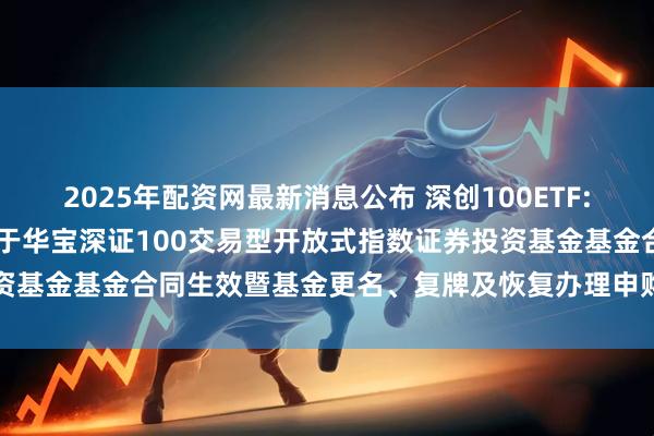 2025年配资网最新消息公布 深创100ETF: 华宝基金管理有限公司关于华宝深证100交易型开放式指数证券投资基金基金合同生效暨基金更名、复牌及恢复办理申购赎回业务的公告