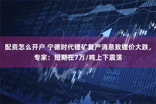 配资怎么开户 宁德时代锂矿复产消息致锂价大跌，专家：短期在7万/吨上下震荡