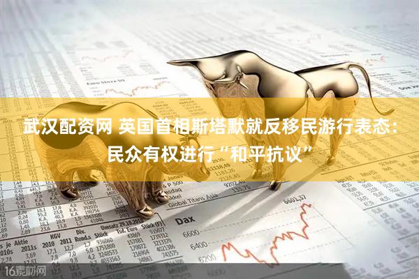 武汉配资网 英国首相斯塔默就反移民游行表态：民众有权进行“和平抗议”