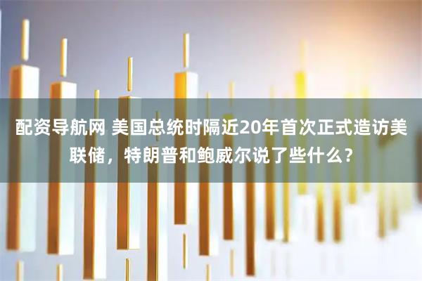配资导航网 美国总统时隔近20年首次正式造访美联储，特朗普和鲍威尔说了些什么？