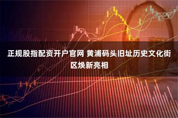 正规股指配资开户官网 黄浦码头旧址历史文化街区焕新亮相