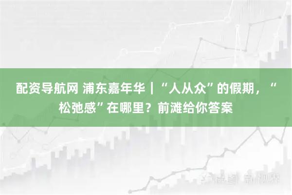 配资导航网 浦东嘉年华｜“人从众”的假期，“松弛感”在哪里？前滩给你答案