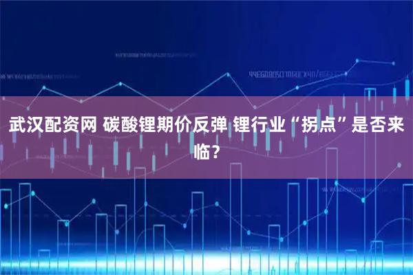 武汉配资网 碳酸锂期价反弹 锂行业“拐点”是否来临？