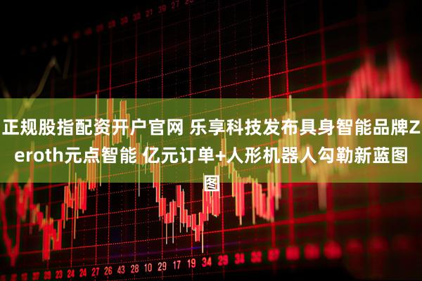正规股指配资开户官网 乐享科技发布具身智能品牌Zeroth元点智能 亿元订单+人形机器人勾勒新蓝图