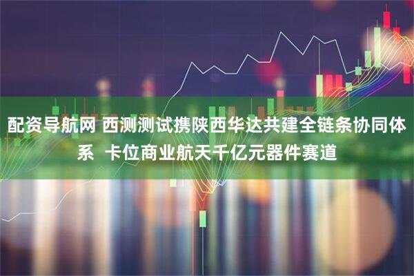 配资导航网 西测测试携陕西华达共建全链条协同体系  卡位商业航天千亿元器件赛道