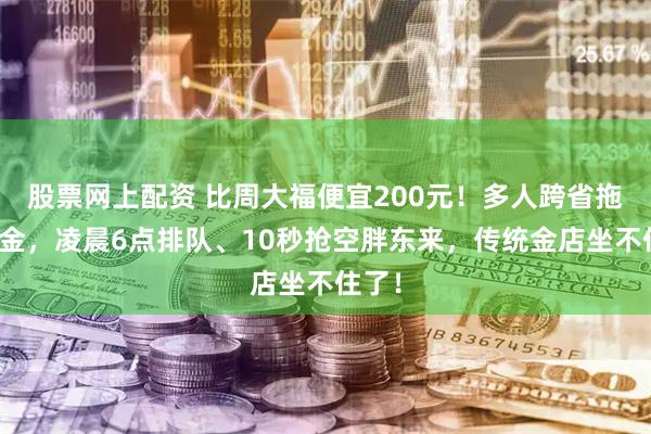 股票网上配资 比周大福便宜200元！多人跨省拖抢黄金，凌晨6点排队、10秒抢空胖东来，传统金店坐不住了！