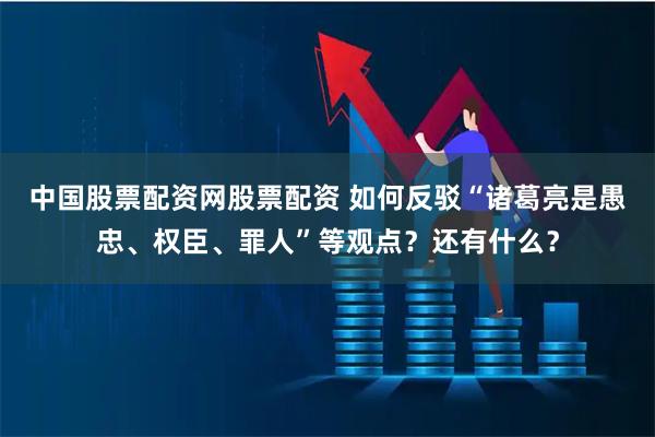 中国股票配资网股票配资 如何反驳“诸葛亮是愚忠、权臣、罪人”等观点？还有什么？