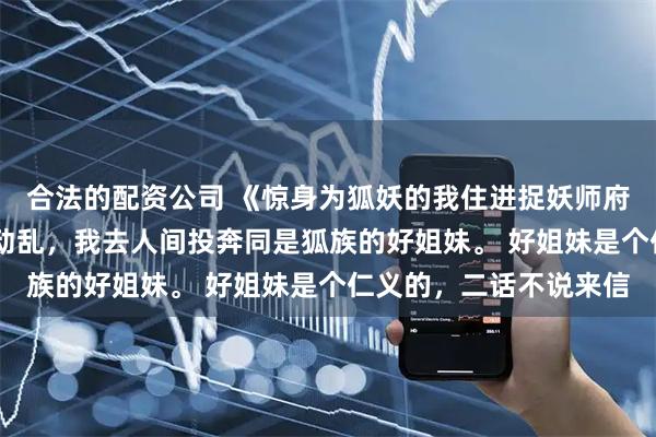 合法的配资公司 《惊身为狐妖的我住进捉妖师府上》苏萦凌清珞 妖族动乱，我去人间投奔同是狐族的好姐妹。 好姐妹是个仁义的，二话不说来信