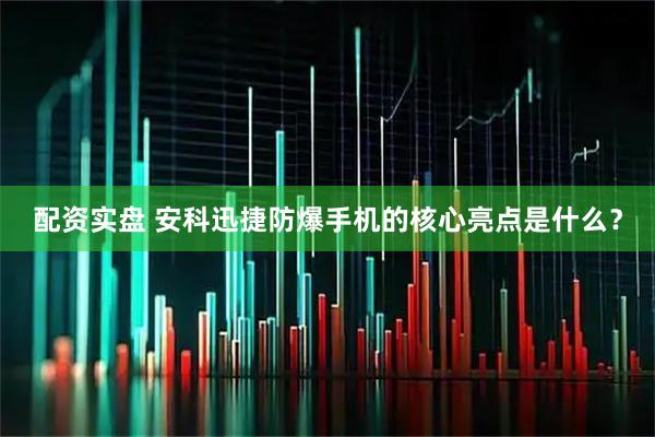 配资实盘 安科迅捷防爆手机的核心亮点是什么？