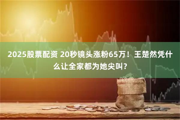 2025股票配资 20秒镜头涨粉65万！王楚然凭什么让全家都为她尖叫？