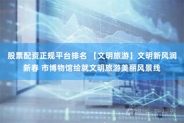 股票配资正规平台排名 【文明旅游】文明新风润新春 市博物馆绘就文明旅游美丽风景线