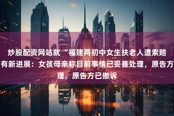 炒股配资网站就 “福建两初中女生扶老人遭索赔22万”有新进展：女孩母亲称目前事情已妥善处理，原告方已撤诉