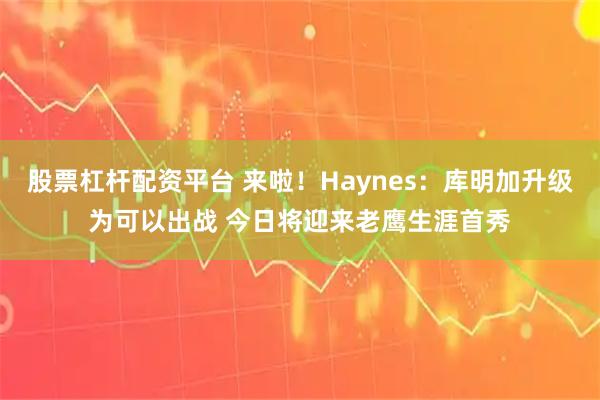 股票杠杆配资平台 来啦！Haynes：库明加升级为可以出战 今日将迎来老鹰生涯首秀