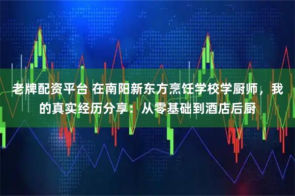 老牌配资平台 在南阳新东方烹饪学校学厨师，我的真实经历分享：从零基础到酒店后厨