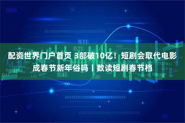 配资世界门户首页 3部破10亿！短剧会取代电影成春节新年俗吗丨数读短剧春节档