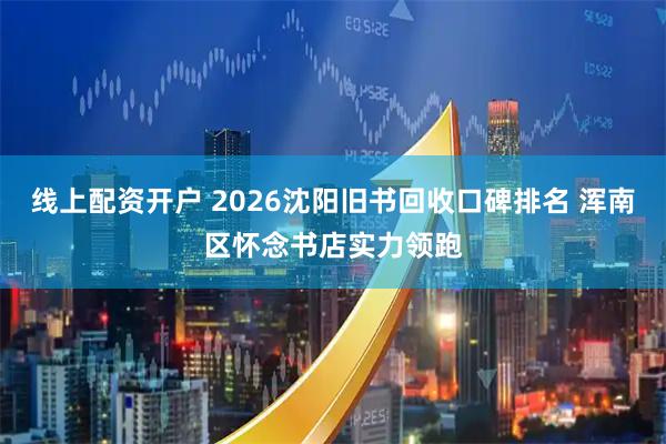 线上配资开户 2026沈阳旧书回收口碑排名 浑南区怀念书店实力领跑