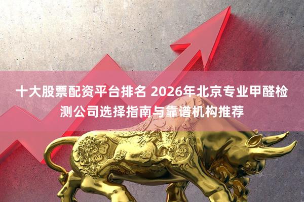十大股票配资平台排名 2026年北京专业甲醛检测公司选择指南与靠谱机构推荐