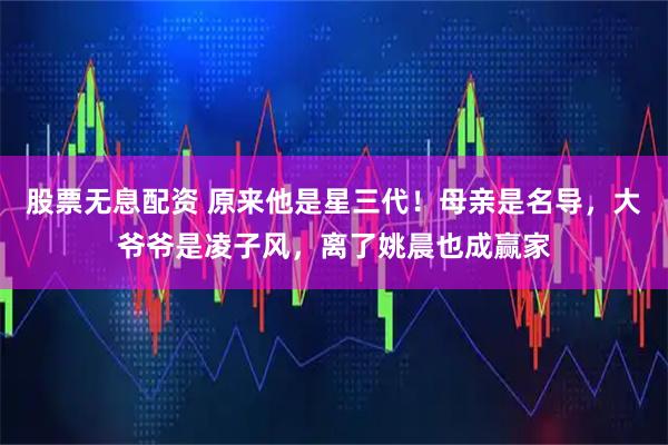 股票无息配资 原来他是星三代！母亲是名导，大爷爷是凌子风，离了姚晨也成赢家