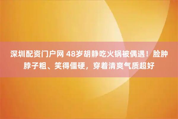 深圳配资门户网 48岁胡静吃火锅被偶遇！脸肿脖子粗、笑得僵硬，穿着清爽气质超好