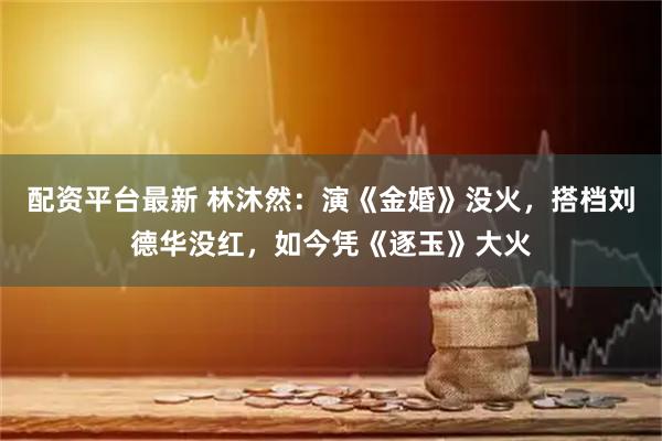 配资平台最新 林沐然：演《金婚》没火，搭档刘德华没红，如今凭《逐玉》大火