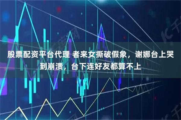 股票配资平台代理 者来女撕破假象，谢娜台上哭到崩溃，台下连好友都算不上