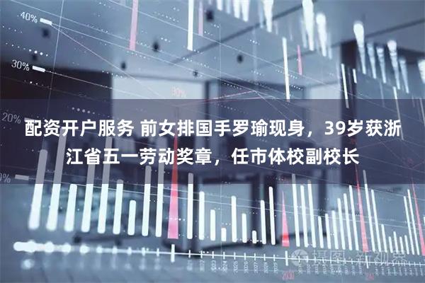 配资开户服务 前女排国手罗瑜现身，39岁获浙江省五一劳动奖章，任市体校副校长