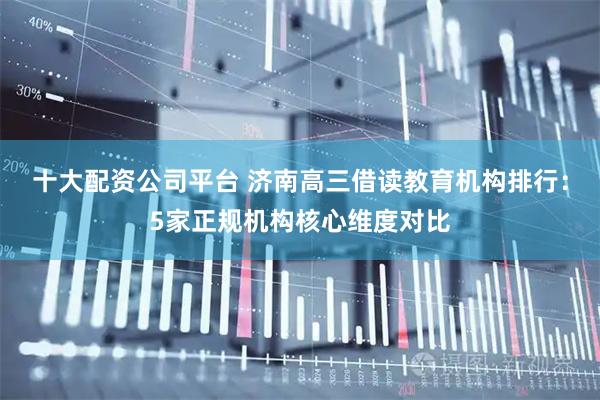 十大配资公司平台 济南高三借读教育机构排行：5家正规机构核心维度对比