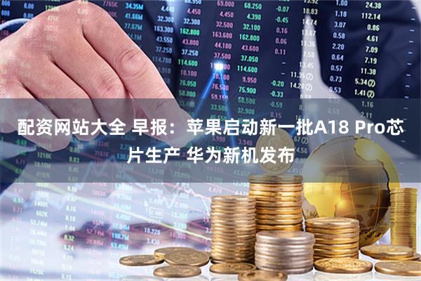 配资网站大全 早报：苹果启动新一批A18 Pro芯片生产 华为新机发布