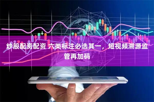 炒股配资配资 六类标注必选其一，短视频溯源监管再加码