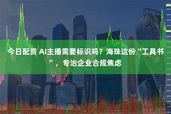 今日配资 AI主播需要标识吗？海珠这份“工具书”，专治企业合规焦虑