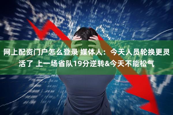 网上配资门户怎么登录 媒体人：今天人员轮换更灵活了 上一场省队19分逆转&今天不能松气