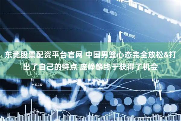 东莞股票配资平台官网 中国男篮心态完全放松&打出了自己的特点 庞峥麟终于获得了机会