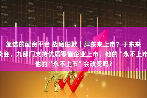 靠谱的配资平台 战魔田默｜胖东来上市？于东来参加总理座谈会，九部门支持优质零售企业上市，他的“永不上市”会改变吗？