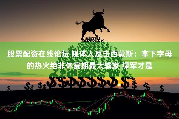 股票配资在线论坛 媒体人反击西蒙斯：拿下字母的热火绝非休赛期最大输家 绿军才是