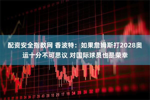 配资安全指数网 香波特：如果詹姆斯打2028奥运十分不可思议 对国际球员也是荣幸