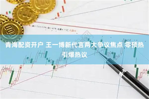 青海配资开户 王一博新代言两大争议焦点 零预热引爆热议