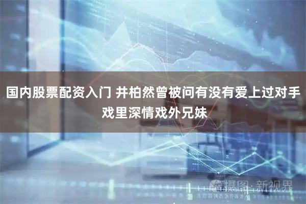 国内股票配资入门 井柏然曾被问有没有爱上过对手 戏里深情戏外兄妹