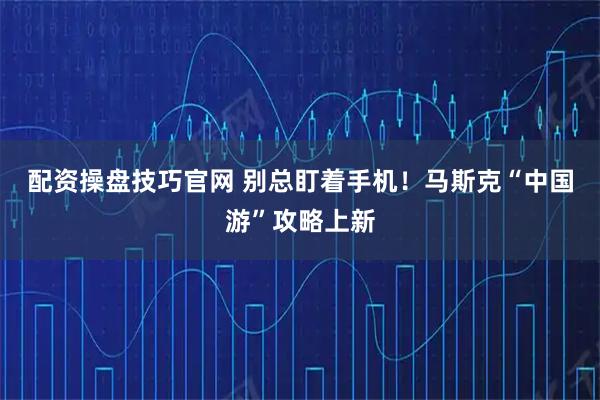 配资操盘技巧官网 别总盯着手机！马斯克“中国游”攻略上新